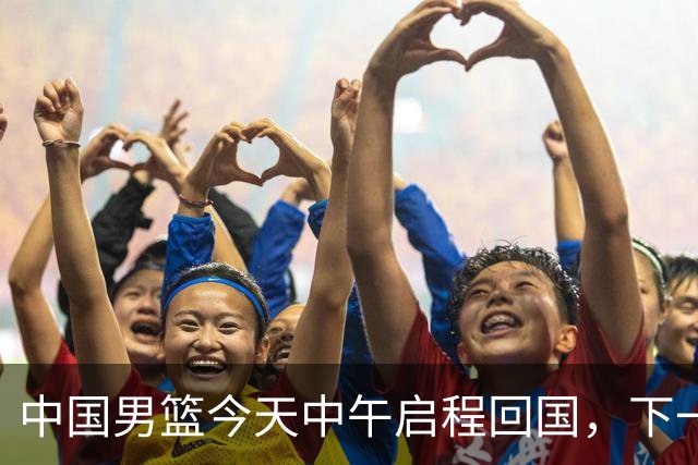 中国男篮今天中午启程回国，下一场正式比赛8月27日